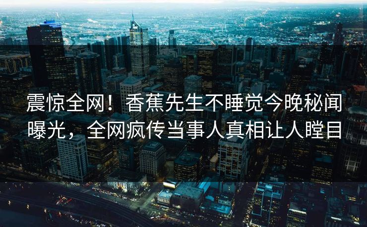 震惊全网！香蕉先生不睡觉今晚秘闻曝光，全网疯传当事人真相让人瞠目  第1张