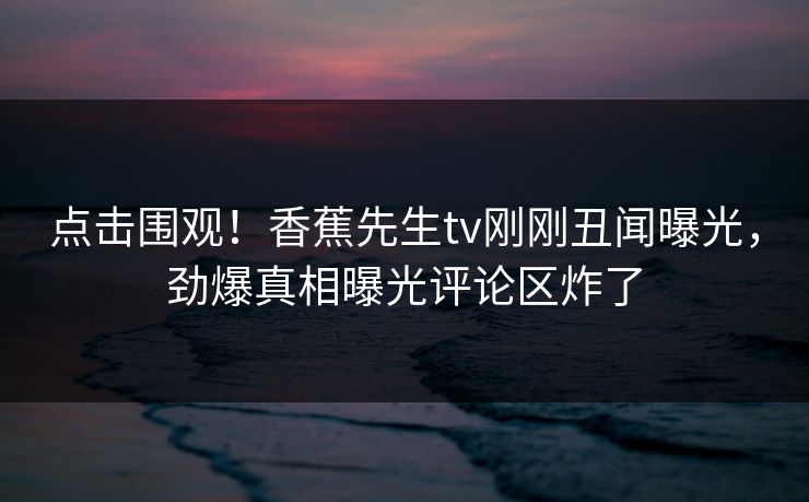点击围观！香蕉先生tv刚刚丑闻曝光，劲爆真相曝光评论区炸了  第1张