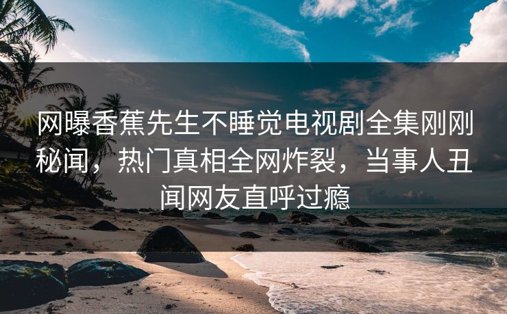 网曝香蕉先生不睡觉电视剧全集刚刚秘闻，热门真相全网炸裂，当事人丑闻网友直呼过瘾
