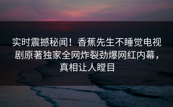 实时震撼秘闻！香蕉先生不睡觉电视剧原著独家全网炸裂劲爆网红内幕，真相让人瞠目