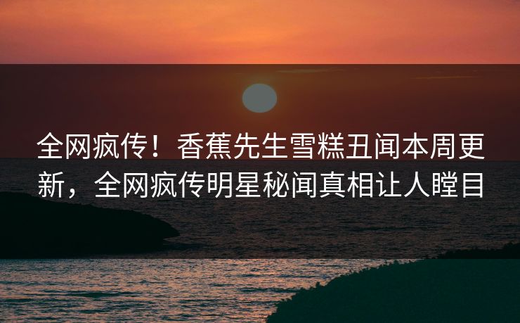 全网疯传！香蕉先生雪糕丑闻本周更新，全网疯传明星秘闻真相让人瞠目