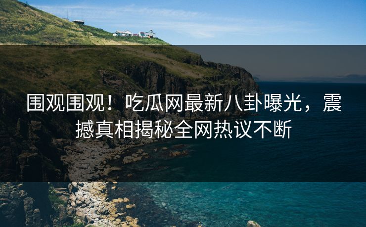 围观围观！吃瓜网最新八卦曝光，震撼真相揭秘全网热议不断