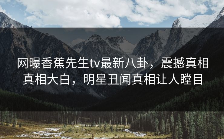 网曝香蕉先生tv最新八卦，震撼真相真相大白，明星丑闻真相让人瞠目  第1张