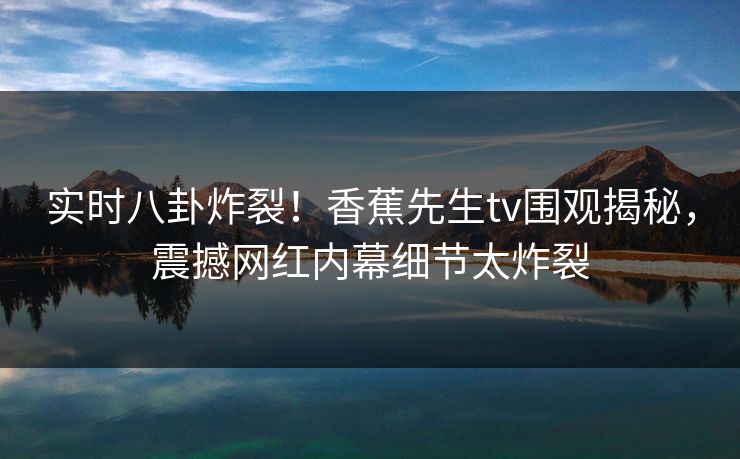 实时八卦炸裂！香蕉先生tv围观揭秘，震撼网红内幕细节太炸裂  第1张