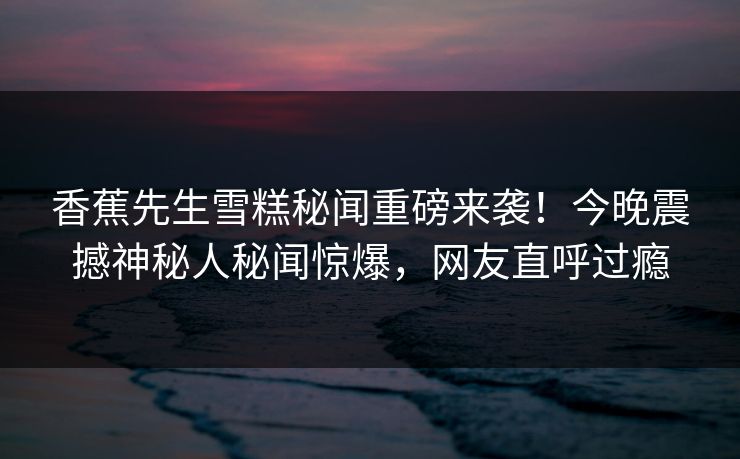 香蕉先生雪糕秘闻重磅来袭！今晚震撼神秘人秘闻惊爆，网友直呼过瘾  第1张