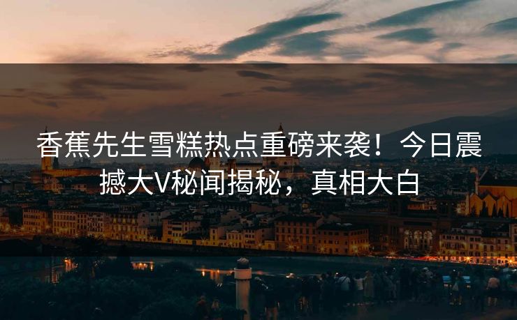 香蕉先生雪糕热点重磅来袭！今日震撼大V秘闻揭秘，真相大白