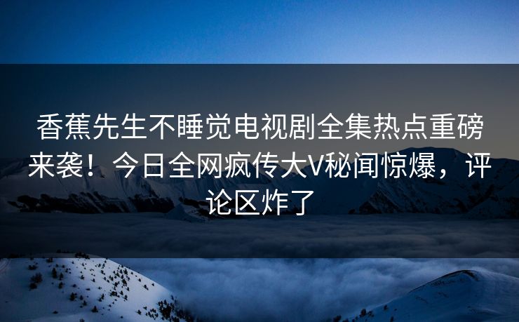 香蕉先生不睡觉电视剧全集热点重磅来袭！今日全网疯传大V秘闻惊爆，评论区炸了