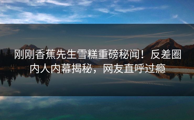 刚刚香蕉先生雪糕重磅秘闻！反差圈内人内幕揭秘，网友直呼过瘾  第1张