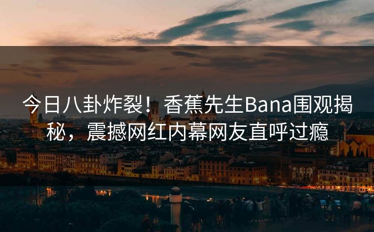 今日八卦炸裂！香蕉先生Bana围观揭秘，震撼网红内幕网友直呼过瘾  第1张