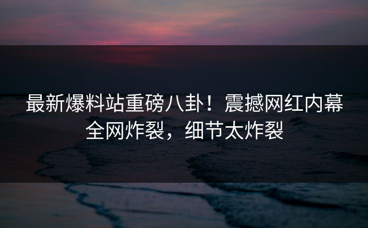 最新爆料站重磅八卦！震撼网红内幕全网炸裂，细节太炸裂