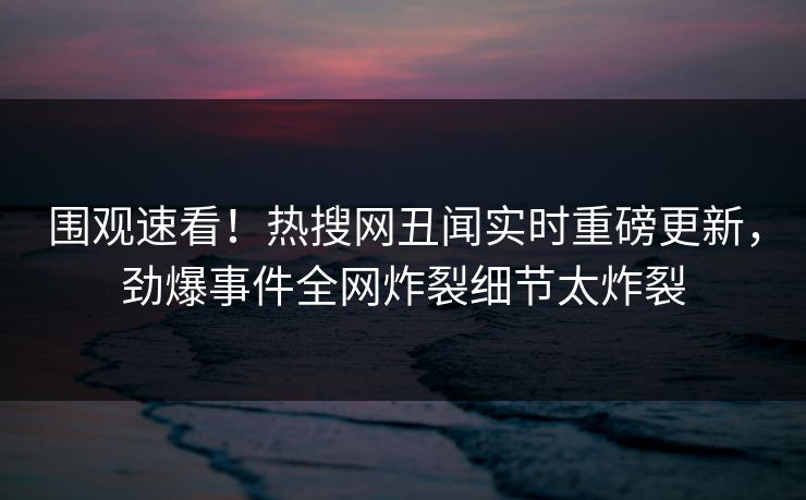 围观速看！热搜网丑闻实时重磅更新，劲爆事件全网炸裂细节太炸裂