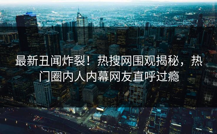 最新丑闻炸裂！热搜网围观揭秘，热门圈内人内幕网友直呼过瘾
