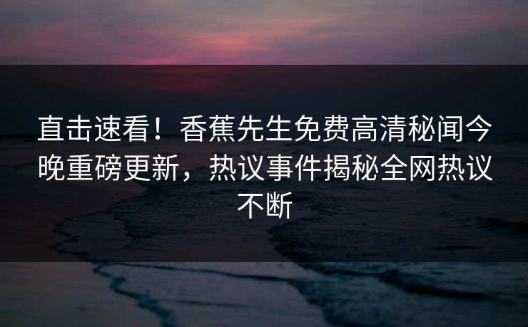 直击速看！香蕉先生免费高清秘闻今晚重磅更新，热议事件揭秘全网热议不断