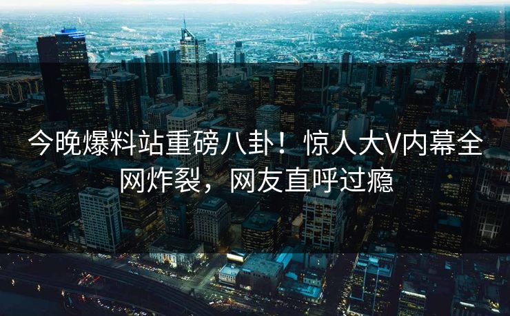 今晚爆料站重磅八卦！惊人大V内幕全网炸裂，网友直呼过瘾
