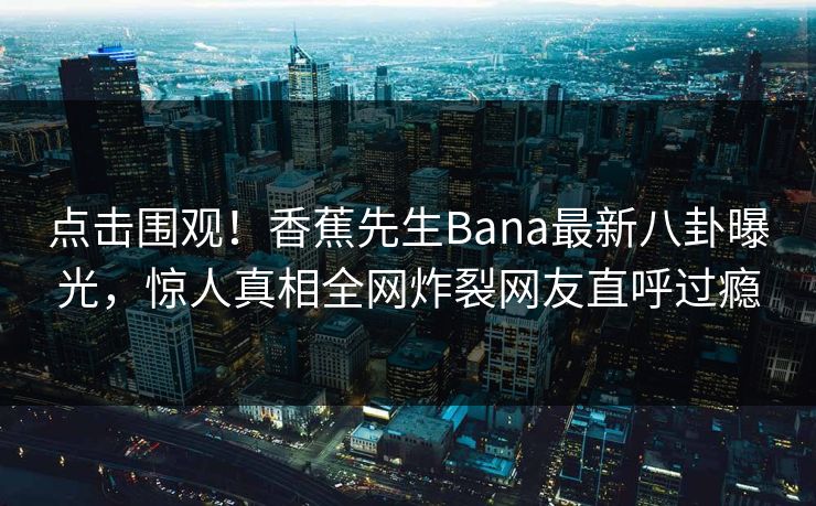 点击围观！香蕉先生Bana最新八卦曝光，惊人真相全网炸裂网友直呼过瘾  第1张