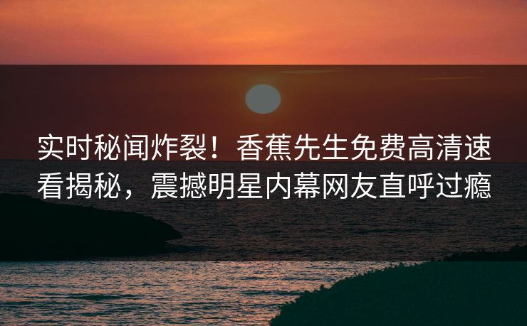 实时秘闻炸裂！香蕉先生免费高清速看揭秘，震撼明星内幕网友直呼过瘾