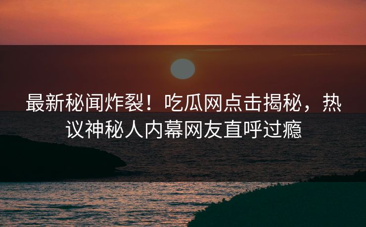 最新秘闻炸裂！吃瓜网点击揭秘，热议神秘人内幕网友直呼过瘾  第1张