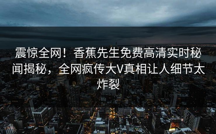 震惊全网！香蕉先生免费高清实时秘闻揭秘，全网疯传大V真相让人细节太炸裂  第1张