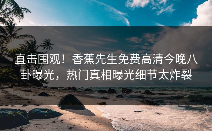 直击围观！香蕉先生免费高清今晚八卦曝光，热门真相曝光细节太炸裂