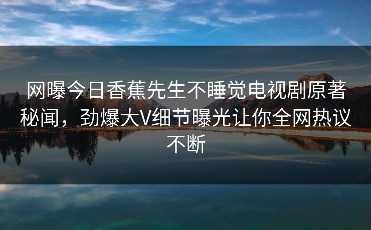 网曝今日香蕉先生不睡觉电视剧原著秘闻，劲爆大V细节曝光让你全网热议不断