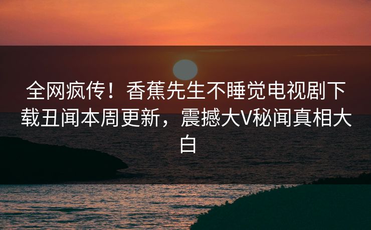 全网疯传！香蕉先生不睡觉电视剧下载丑闻本周更新，震撼大V秘闻真相大白