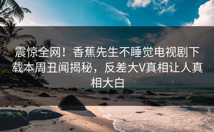 震惊全网！香蕉先生不睡觉电视剧下载本周丑闻揭秘，反差大V真相让人真相大白