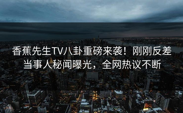 香蕉先生TV八卦重磅来袭！刚刚反差当事人秘闻曝光，全网热议不断