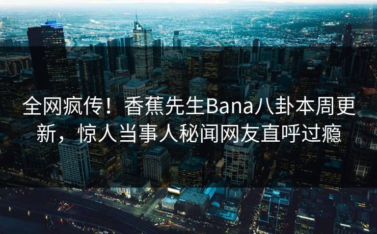 全网疯传！香蕉先生Bana八卦本周更新，惊人当事人秘闻网友直呼过瘾