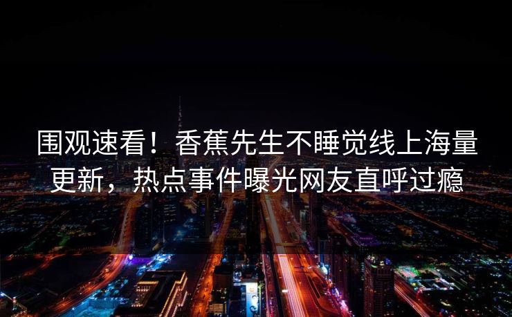 围观速看！香蕉先生不睡觉线上海量更新，热点事件曝光网友直呼过瘾  第1张