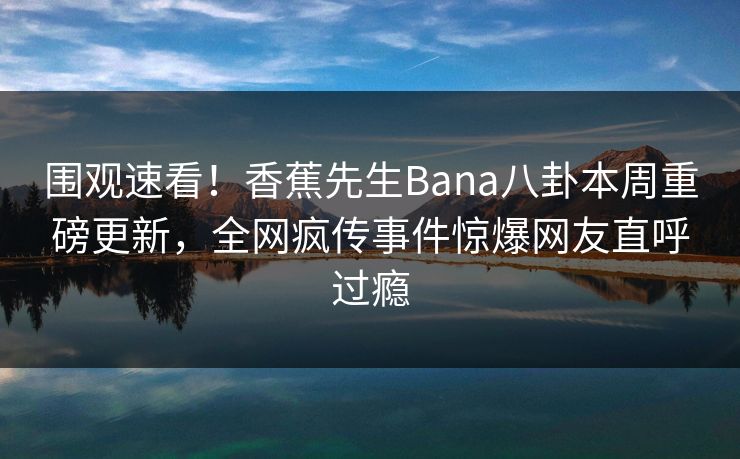 围观速看！香蕉先生Bana八卦本周重磅更新，全网疯传事件惊爆网友直呼过瘾  第1张
