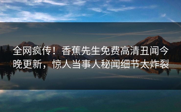 全网疯传！香蕉先生免费高清丑闻今晚更新，惊人当事人秘闻细节太炸裂