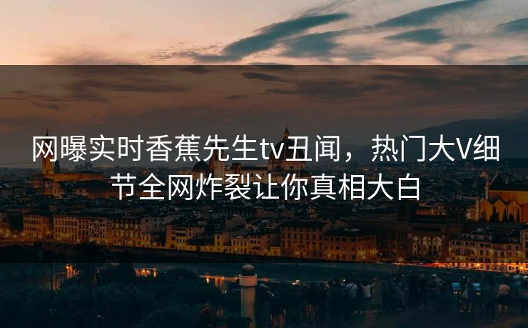 网曝实时香蕉先生tv丑闻，热门大V细节全网炸裂让你真相大白