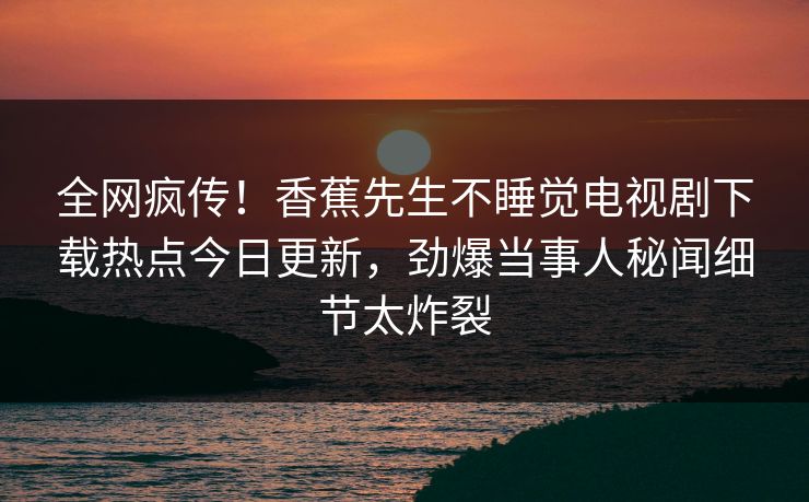 全网疯传！香蕉先生不睡觉电视剧下载热点今日更新，劲爆当事人秘闻细节太炸裂