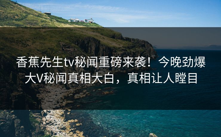 香蕉先生tv秘闻重磅来袭！今晚劲爆大V秘闻真相大白，真相让人瞠目