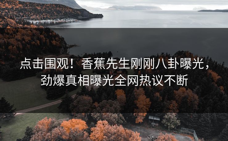 点击围观！香蕉先生刚刚八卦曝光，劲爆真相曝光全网热议不断  第1张