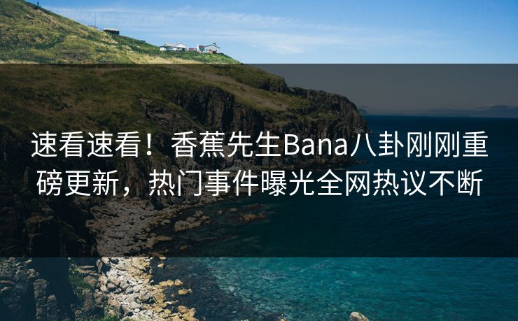 速看速看！香蕉先生Bana八卦刚刚重磅更新，热门事件曝光全网热议不断