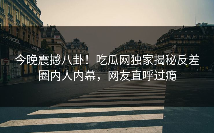 今晚震撼八卦！吃瓜网独家揭秘反差圈内人内幕，网友直呼过瘾