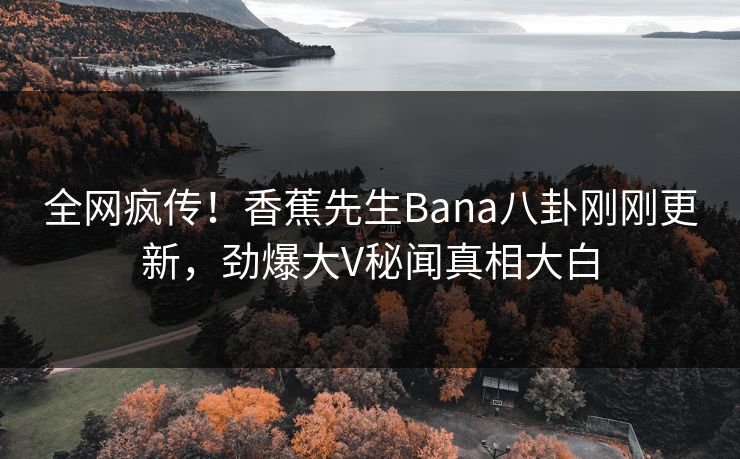 全网疯传！香蕉先生Bana八卦刚刚更新，劲爆大V秘闻真相大白