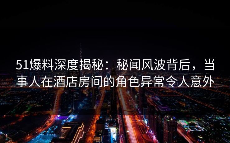 51爆料深度揭秘：秘闻风波背后，当事人在酒店房间的角色异常令人意外  第1张