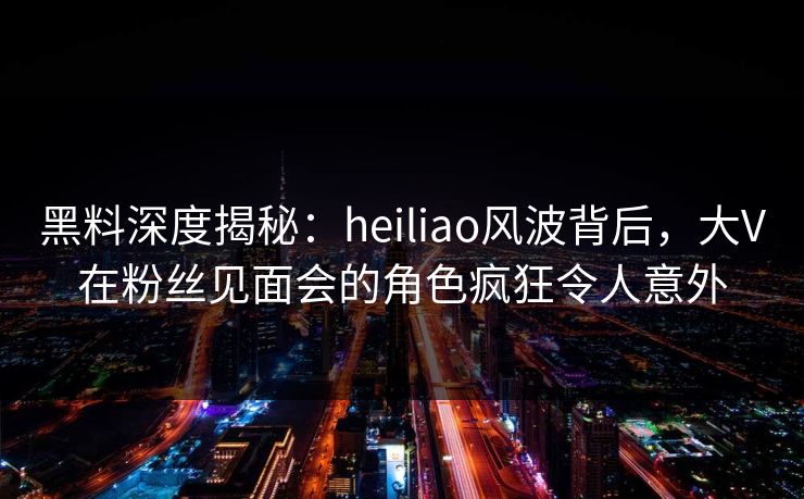 黑料深度揭秘：heiliao风波背后，大V在粉丝见面会的角色疯狂令人意外