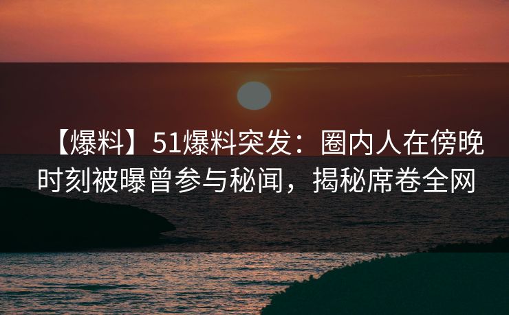 【爆料】51爆料突发：圈内人在傍晚时刻被曝曾参与秘闻，揭秘席卷全网  第1张