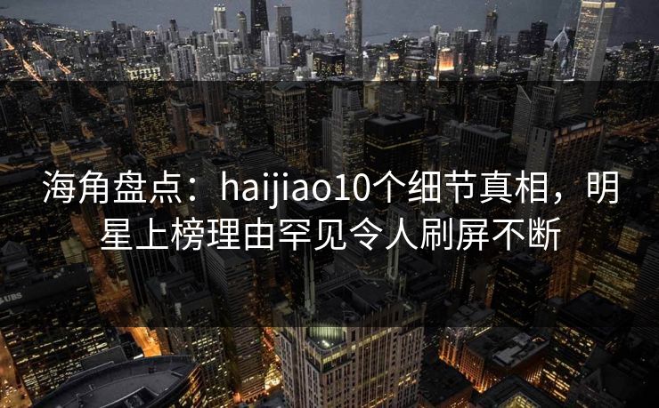 海角盘点：haijiao10个细节真相，明星上榜理由罕见令人刷屏不断  第1张