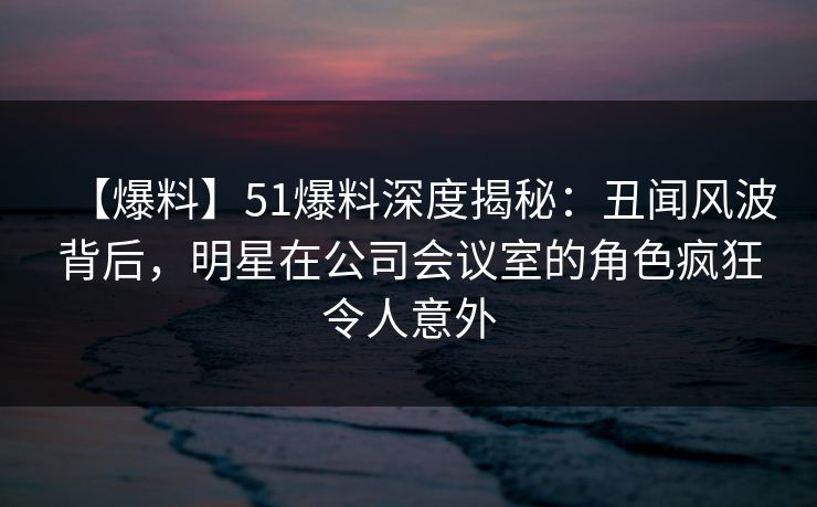 【爆料】51爆料深度揭秘：丑闻风波背后，明星在公司会议室的角色疯狂令人意外