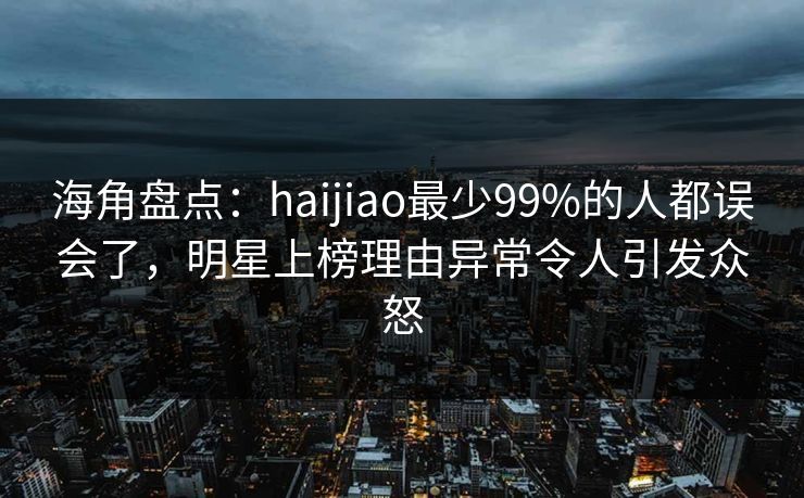 海角盘点：haijiao最少99%的人都误会了，明星上榜理由异常令人引发众怒