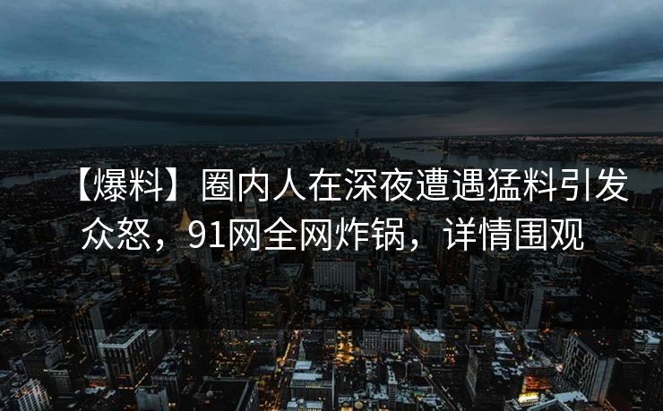 【爆料】圈内人在深夜遭遇猛料引发众怒，91网全网炸锅，详情围观  第1张