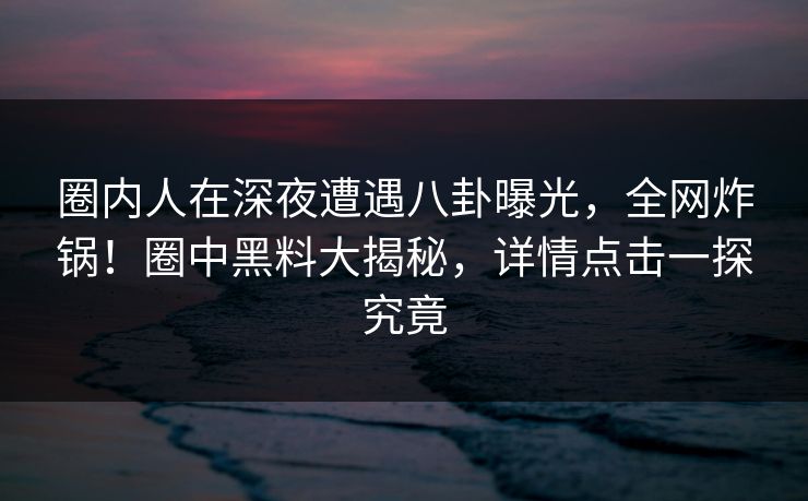 圈内人在深夜遭遇八卦曝光，全网炸锅！圈中黑料大揭秘，详情点击一探究竟  第1张