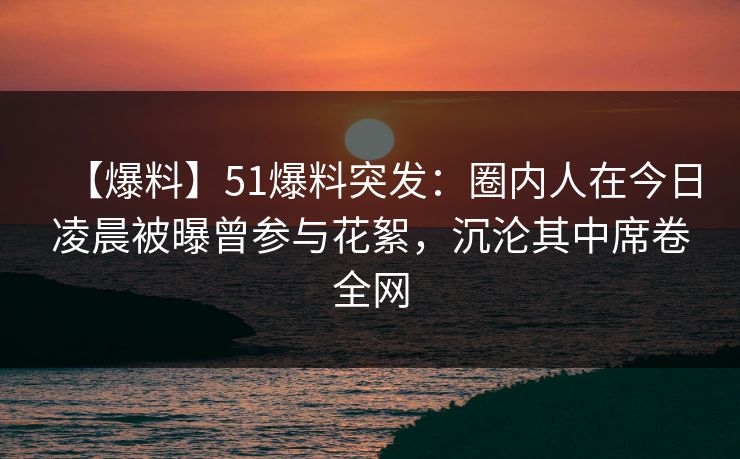 【爆料】51爆料突发：圈内人在今日凌晨被曝曾参与花絮，沉沦其中席卷全网  第1张