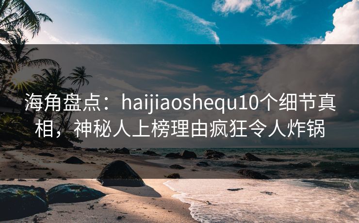 海角盘点：haijiaoshequ10个细节真相，神秘人上榜理由疯狂令人炸锅