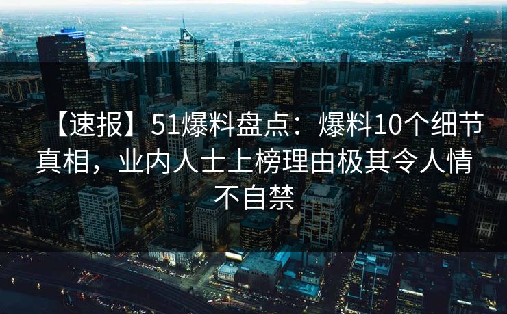 【速报】51爆料盘点：爆料10个细节真相，业内人士上榜理由极其令人情不自禁  第1张