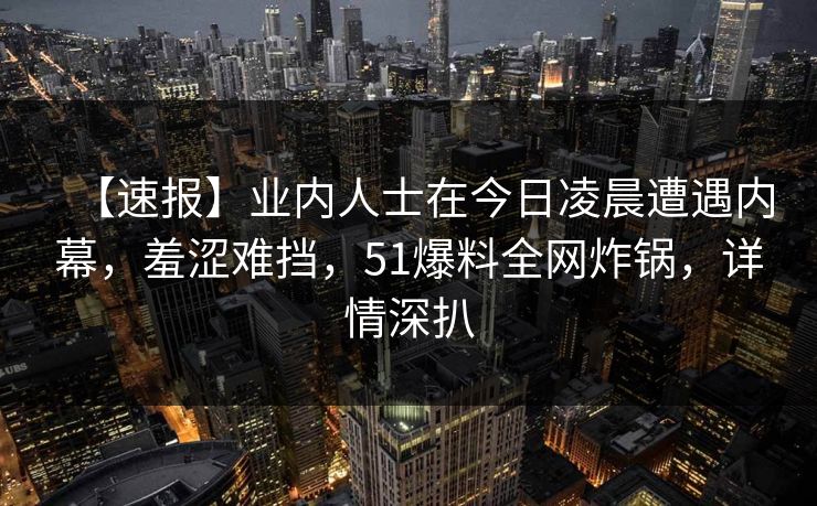 【速报】业内人士在今日凌晨遭遇内幕，羞涩难挡，51爆料全网炸锅，详情深扒  第1张